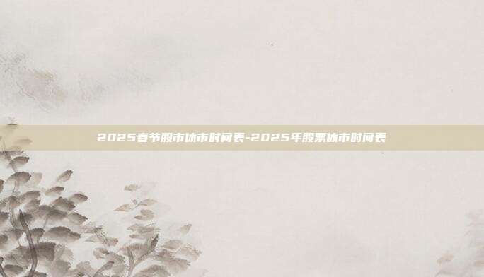 2025春节股市休市时间表-2025年股票休市时间表-第1张图片-欧易官网APP下载