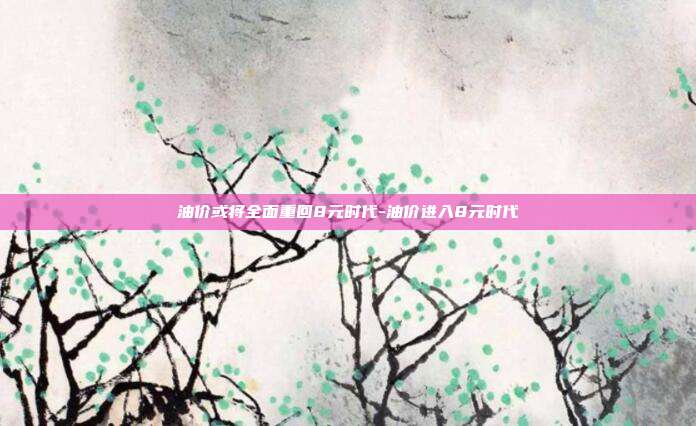 油价或将全面重回8元时代-油价进入8元时代-第1张图片-欧易官网APP下载