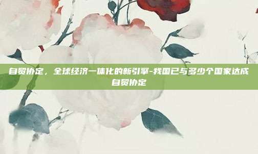 自贸协定，全球经济一体化的新引擎-我国已与多少个国家达成自贸协定-第1张图片-欧易官网APP下载