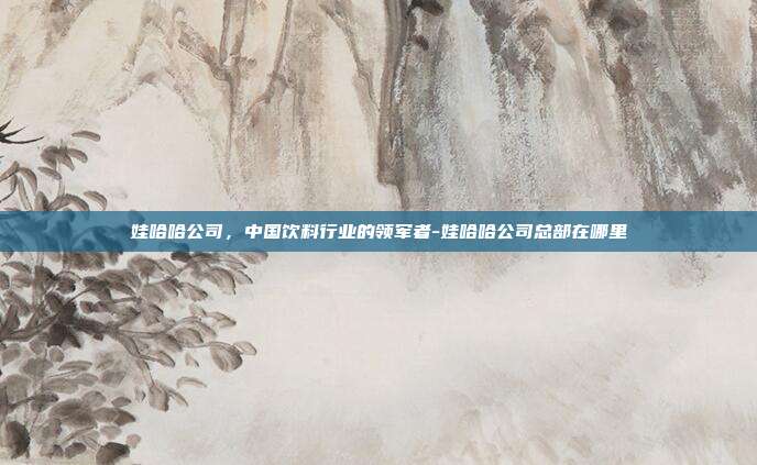 娃哈哈公司,中国饮料行业的领军者-娃哈哈公司总部在哪里-第1张图片-欧易官网APP下载 娃哈哈公司,中国饮料行业的领军者-娃哈哈公司总部在哪里-第1张图片-欧易官网APP下载