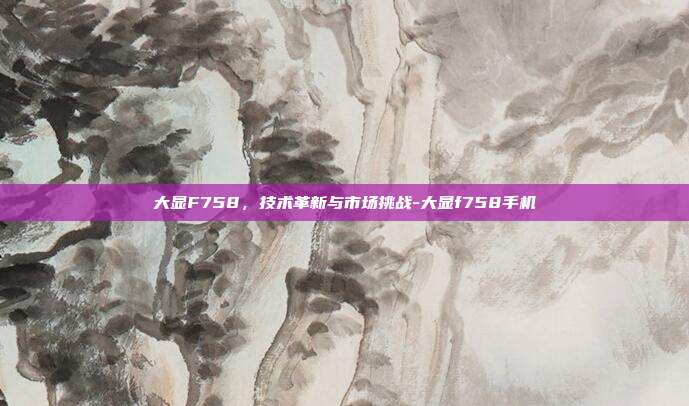 大显F758，技术革新与市场挑战-大显f758手机-第1张图片-欧易官网APP下载