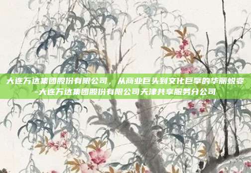 大连万达集团股份有限公司,从商业巨头到文化巨擘的华丽蜕变-大连万达集团股份有限公司天津共享服务分公司-第1张图片-欧易官网APP下载 大连万达集团股份有限公司,从商业巨头到文化巨擘的华丽蜕变-大连万达集团股份有限公司天津共享服务分公司-第1张图片-欧易官网APP下载