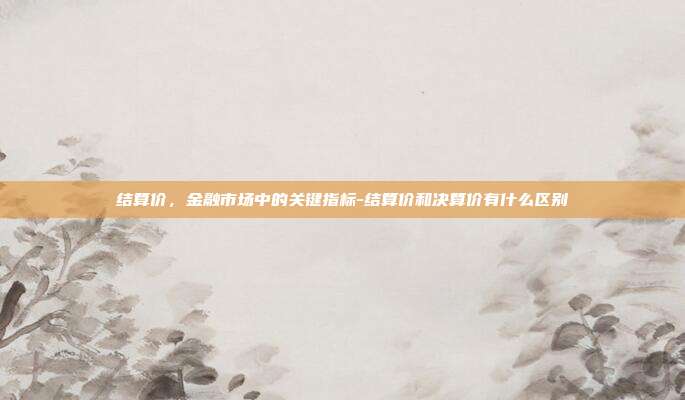 结算价,金融市场中的关键指标-结算价和决算价有什么区别-第1张图片-欧易官网APP下载 结算价,金融市场中的关键指标-结算价和决算价有什么区别-第1张图片-欧易官网APP下载