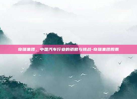 奇瑞集团，中国汽车行业的骄傲与挑战-奇瑞集团股票-第1张图片-欧易官网APP下载