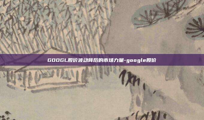 GOOGL股价波动背后的市场力量-google股价-第1张图片-欧易官网APP下载