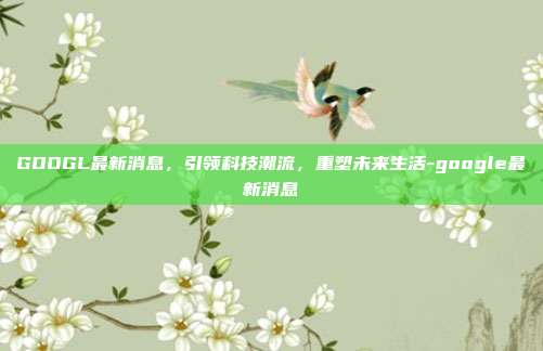 GOOGL最新消息，引领科技潮流，重塑未来生活-google最新消息-第1张图片-欧易官网APP下载
