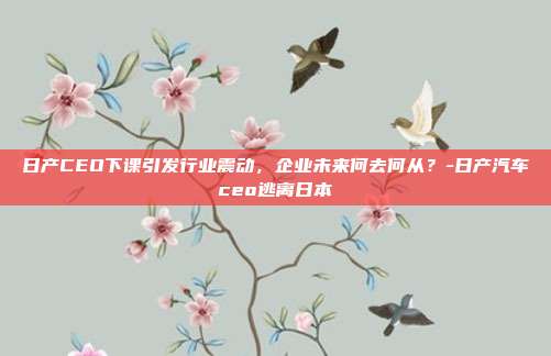 日产CEO下课引发行业震动，企业未来何去何从？-日产汽车ceo逃离日本-第1张图片-欧易官网APP下载