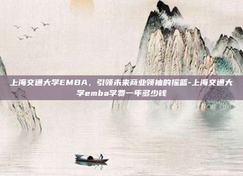 上海交通大学EMBA，引领未来商业领袖的摇篮-上海交通大学emba学费一年多少钱-第1张图片-欧易官网APP下载