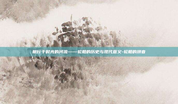 航行于时光的河流——轮船的历史与现代意义-轮船的拼音-第1张图片-欧易官网APP下载 航行于时光的河流——轮船的历史与现代意义-轮船的拼音-第1张图片-欧易官网APP下载