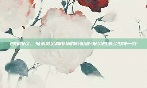 白银投资，探索贵金属市场的新机遇-投资白银多少钱一克-第1张图片-欧易官网APP下载