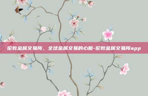 伦敦金属交易所，全球金属交易的心脏-伦敦金属交易所app-第1张图片-欧易官网APP下载