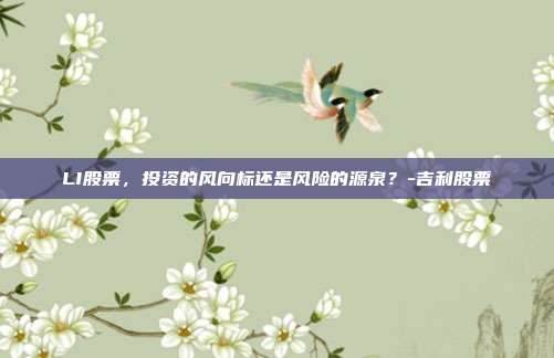 LI股票,投资的风向标还是风险的源泉?-吉利股票-第1张图片-欧易官网APP下载 LI股票,投资的风向标还是风险的源泉?-吉利股票-第1张图片-欧易官网APP下载