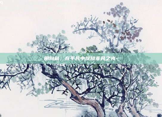 田向利,在平凡中绽放非凡之光--第1张图片-欧易官网APP下载 田向利,在平凡中绽放非凡之光--第1张图片-欧易官网APP下载