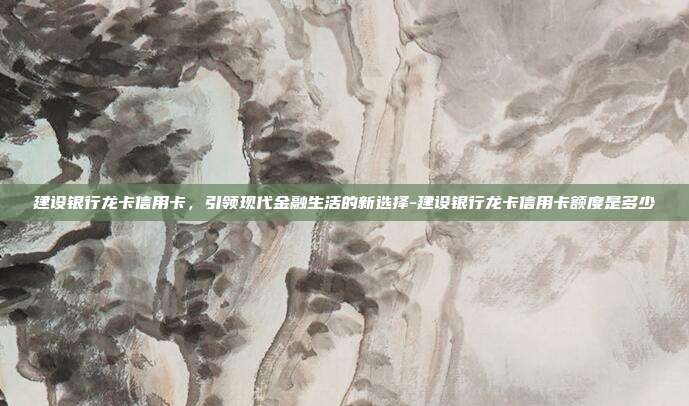 建设银行龙卡信用卡，引领现代金融生活的新选择-建设银行龙卡信用卡额度是多少-第1张图片-欧易官网APP下载