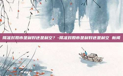 降准对股市是利好还是利空？-降准对股市是利好还是利空 新闻-第1张图片-欧易官网APP下载