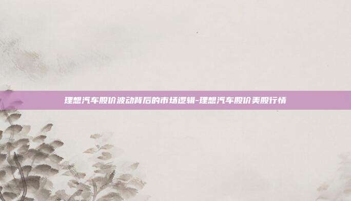 理想汽车股价波动背后的市场逻辑-理想汽车股价美股行情-第1张图片-欧易官网APP下载 理想汽车股价波动背后的市场逻辑-理想汽车股价美股行情-第1张图片-欧易官网APP下载