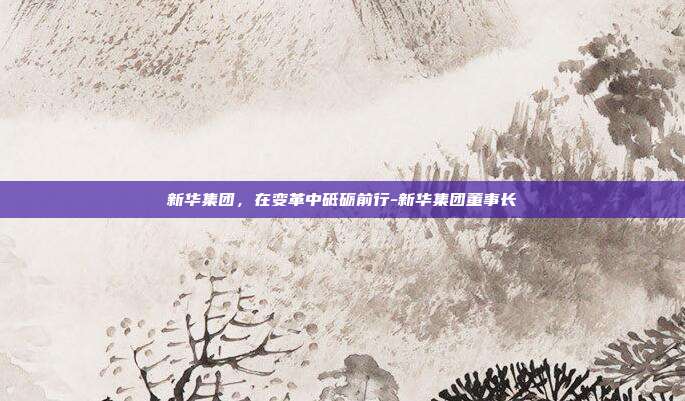 新华集团，在变革中砥砺前行-新华集团董事长-第1张图片-欧易官网APP下载
