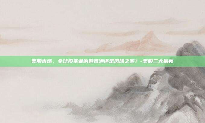 美股市场，全球投资者的避风港还是风险之源？-美股三大指数-第1张图片-欧易官网APP下载