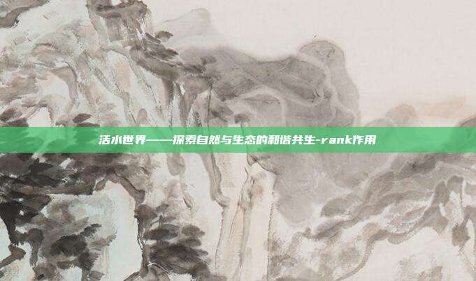 活水世界——探索自然与生态的和谐共生-rank作用-第1张图片-欧易官网APP下载 活水世界——探索自然与生态的和谐共生-rank作用-第1张图片-欧易官网APP下载