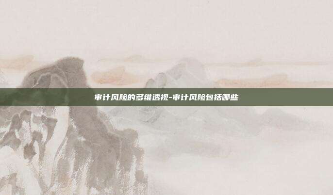 审计风险的多维透视-审计风险包括哪些-第1张图片-欧易官网APP下载