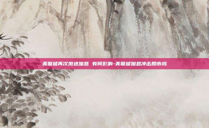 美联储再次激进加息 有何影响-美联储加息冲击股市吗-第1张图片-欧易官网APP下载