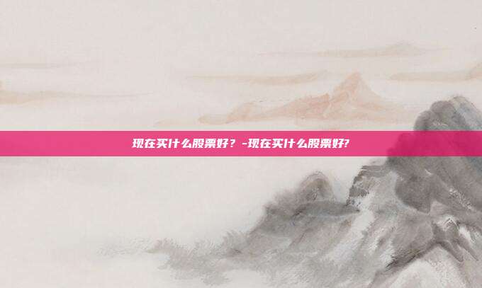 现在买什么股票好？-现在买什么股票好?-第1张图片-欧易官网APP下载