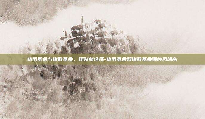 货币基金与指数基金,理财新选择-货币基金和指数基金哪种风险高-第1张图片-欧易官网APP下载 货币基金与指数基金,理财新选择-货币基金和指数基金哪种风险高-第1张图片-欧易官网APP下载