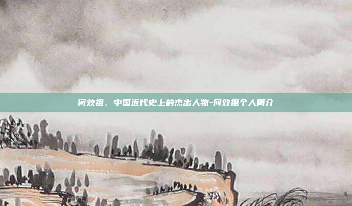 何效祖，中国近代史上的杰出人物-何效祖个人简介-第1张图片-欧易官网APP下载
