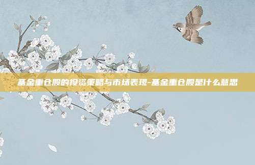 基金重仓股的投资策略与市场表现-基金重仓股是什么意思-第1张图片-欧易官网APP下载 基金重仓股的投资策略与市场表现-基金重仓股是什么意思-第1张图片-欧易官网APP下载