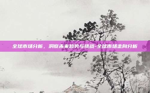全球市场分析,洞察未来趋势与挑战-全球市场走向分析-第1张图片-欧易官网APP下载 全球市场分析,洞察未来趋势与挑战-全球市场走向分析-第1张图片-欧易官网APP下载