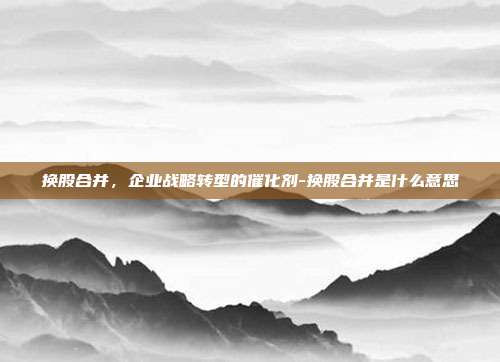 换股合并，企业战略转型的催化剂-换股合并是什么意思-第1张图片-欧易官网APP下载