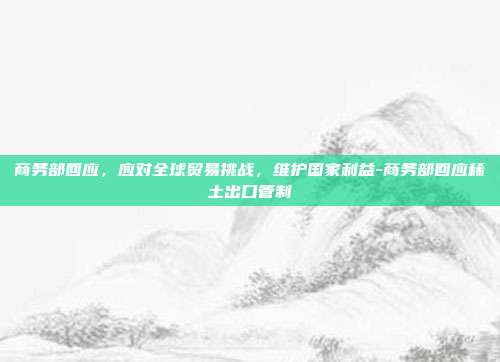 商务部回应,应对全球贸易挑战,维护国家利益-商务部回应稀土出口管制-第1张图片-欧易官网APP下载 商务部回应,应对全球贸易挑战,维护国家利益-商务部回应稀土出口管制-第1张图片-欧易官网APP下载