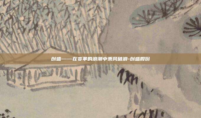 创盛——在变革的浪潮中乘风破浪-创盛股份-第1张图片-欧易官网APP下载 创盛——在变革的浪潮中乘风破浪-创盛股份-第1张图片-欧易官网APP下载