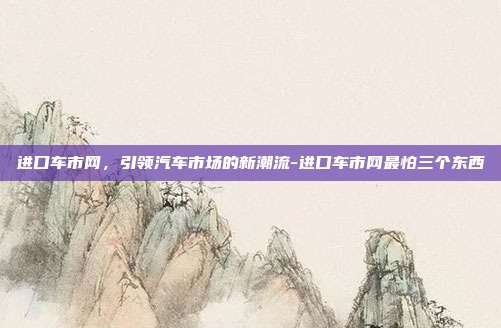 进口车市网,引领汽车市场的新潮流-进口车市网最怕三个东西-第1张图片-欧易官网APP下载 进口车市网,引领汽车市场的新潮流-进口车市网最怕三个东西-第1张图片-欧易官网APP下载
