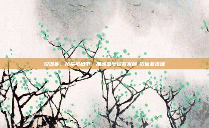 贸促会,桥梁与纽带,推动国际贸易发展-贸促会福建-第1张图片-欧易官网APP下载 贸促会,桥梁与纽带,推动国际贸易发展-贸促会福建-第1张图片-欧易官网APP下载