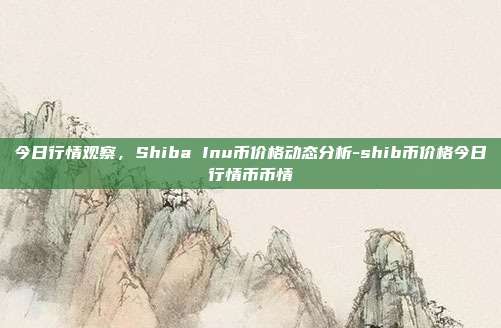 今日行情观察,Shiba Inu币价格动态分析-shib币价格今日行情币币情-第1张图片-欧易官网APP下载 今日行情观察,Shiba Inu币价格动态分析-shib币价格今日行情币币情-第1张图片-欧易官网APP下载