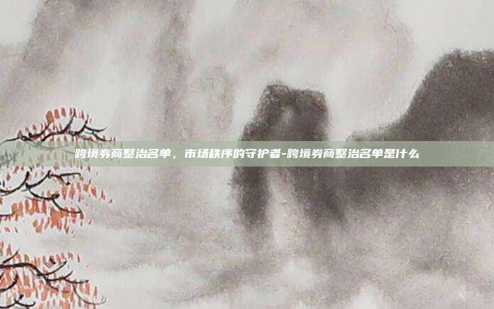 跨境券商整治名单,市场秩序的守护者-跨境券商整治名单是什么-第1张图片-欧易官网APP下载 跨境券商整治名单,市场秩序的守护者-跨境券商整治名单是什么-第1张图片-欧易官网APP下载