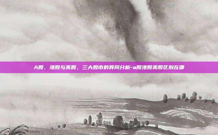 A股、港股与美股，三大股市的异同分析-a股港股美股区别在哪-第1张图片-欧易官网APP下载
