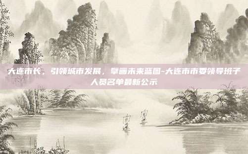 大连市长,引领城市发展,擘画未来蓝图-大连市市委领导班子人员名单最新公示-第1张图片-欧易官网APP下载 大连市长,引领城市发展,擘画未来蓝图-大连市市委领导班子人员名单最新公示-第1张图片-欧易官网APP下载